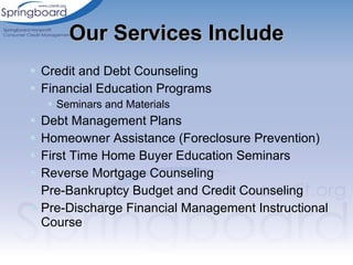 Our Services Include Credit and Debt Counseling Financial Education Programs  Seminars and Materials Debt Management Plans Homeowner Assistance (Foreclosure Prevention) First Time Home Buyer Education Seminars Reverse Mortgage Counseling Pre-Bankruptcy Budget and Credit Counseling Pre-Discharge Financial Management Instructional Course 