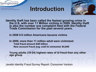 Identity theft has been called the fastest growing crime in the U.S. with over 11 Million victims in 2009. Identity theft is also the number one complaint filed with the Federal Trade Commission for the past several years. In 2008 9.9 million Americans became victims In 2009, more than 11 million adult were victimized  Total fraud amount $48 billion New account fraud avg. cost to consumer $4,849 Young adults (18-24) highest rates of id fraud than any other age group Javelin Identity Fraud Survey Report: Consumer Version Introduction  