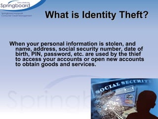 When your personal information is stolen, and name, address, social security number, date of birth, PIN, password, etc. are used by the thief to access your accounts or open new accounts to obtain goods and services. What is Identity Theft? 