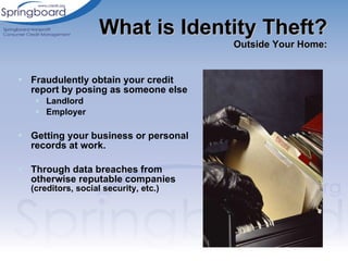 Fraudulently obtain your credit report by posing as someone else Landlord Employer Getting your business or personal records at work. Through data breaches from otherwise reputable companies  (creditors, social security, etc.) What is Identity Theft? Outside Your Home: 