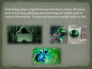 Technology plays a significant part for these crimes. Practices
such as hacking, phishing and skimming are widely used to
extract information. Viruses and spyware equally assist in this.
 