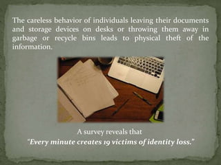 The careless behavior of individuals leaving their documents
and storage devices on desks or throwing them away in
garbage or recycle bins leads to physical theft of the
information.
A survey reveals that
“Every minute creates 19 victims of identity loss.”
 