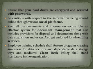  Ensure that your hard drives are encrypted and secured
with passwords.
 Be cautious with respect to the information being shared
online through various social platforms.
 Keep all the documents and information secure. Use an
effective system for document management that also
includes provisions for disposal and destruction along with
data acquisition and usage. Also get endorsed for shredding
services.
 Employee training schedule shall feature programs creating
awareness for data security and dependable data storage
ways and mediums. Clean Desk Policy shall stand
mandatory in the organization.
 