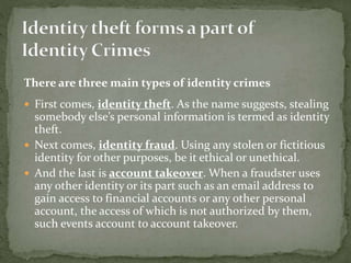 There are three main types of identity crimes
 First comes, identity theft. As the name suggests, stealing
somebody else’s personal information is termed as identity
theft.
 Next comes, identity fraud. Using any stolen or fictitious
identity for other purposes, be it ethical or unethical.
 And the last is account takeover. When a fraudster uses
any other identity or its part such as an email address to
gain access to financial accounts or any other personal
account, the access of which is not authorized by them,
such events account to account takeover.
 