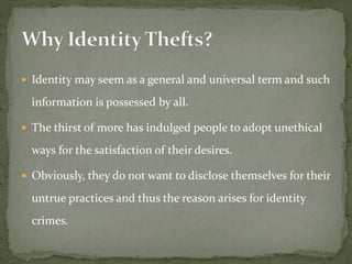  Identity may seem as a general and universal term and such
information is possessed by all.
 The thirst of more has indulged people to adopt unethical
ways for the satisfaction of their desires.
 Obviously, they do not want to disclose themselves for their
untrue practices and thus the reason arises for identity
crimes.
 