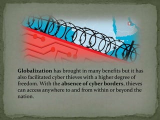 Globalization has brought in many benefits but it has
also facilitated cyber thieves with a higher degree of
freedom. With the absence of cyber borders, thieves
can access anywhere to and from within or beyond the
nation.
 