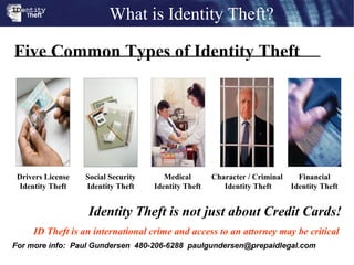Identity Theft is not just about Credit Cards! ID Theft is an international crime and access to an attorney may be critical  Five Common Types of Identity Theft What is Identity Theft? For more info:  Paul Gundersen  480-206-6288  [email_address] Drivers License Identity Theft Medical Identity Theft Financial Identity Theft Social Security Identity Theft Character / Criminal  Identity Theft 