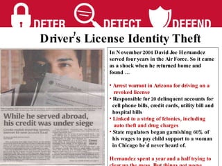 In November 2004 David Joe Hernandez served four years in the Air Force. So it came as a shock when he returned home and found … Arrest warrant in Arizona for driving on a  revoked license Responsible for 20 delinquent accounts for cell phone bills, credit cards, utility bill and  hospital bills Linked to a string of felonies, including  auto theft and drug charges  State regulators began garnishing 60% of his wages to pay child support to a woman  in Chicago he'd never heard of. Hernandez spent a year and a half trying to clear up the mess  But things got worse.  Driver’s License Identity Theft 