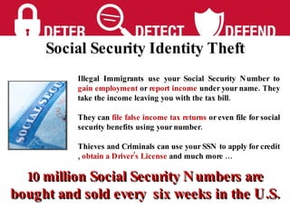 Illegal Immigrants use your Social Security Number to  gain employment  or  report income  under your name. They take the income leaving you with the tax bill. They can  file false income tax returns  or even file for social security benefits using your number. Thieves and Criminals can use your SSN to apply for credit ,  obtain a Driver’s License  and much more … 10 million Social Security Numbers are bought and sold every  six weeks in the U.S. Social Security Identity Theft 