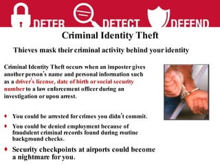 You could be arrested for crimes you didn’t commit. You could be denied employment because of fraudulent criminal records found during routine background checks. Security checkpoints at airports could become a nightmare for you. Thieves mask their criminal activity behind your identity Criminal Identity Theft occurs when an imposter gives another person’s name and personal information such as a  driver’s license, date of birth or social security number  to a law enforcement officer during an investigation or upon arrest.  Criminal Identity Theft 