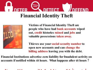 Victims of Financial Identity Theft are people who have had  bank accounts  wiped out,  credit  histories  ruined  and  jobs  and valuable possessions  taken away .  Thieves use your  social security number  to   open new accounts and can  change the billing address  leaving you with the debt. Financial Institutions advertise zero liability for fraudulent activity on accounts if notified within 48 hours.  What happens after 48 hours ?  You could be responsible for debts you didn’t create ! Financial Identity Theft 