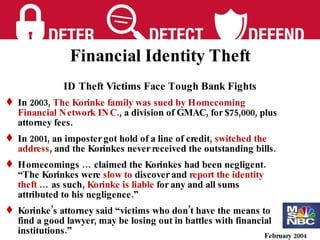 February 2004 ID Theft Victims Face Tough Bank Fights In 2003 ,  The Korinke family was sued by Homecoming Financial Network INC. , a division of GMAC, for $75,000, plus attorney fees. In 2001, an imposter got hold of a line of credit,  switched the address , and the Korinkes never received the outstanding bills. Homecomings … claimed the Korinkes had been negligent.  “The Korinkes were  slow to  discover and  report the identity theft  … as such,  Korinke is liable  for any and all sums attributed to his negligence.” Korinke’s attorney said “victims who don’t have the means to find a good lawyer, may be losing out in battles with financial institutions.” Financial Identity Theft 