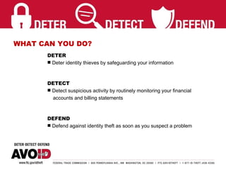 WHAT CAN YOU DO? DETER  Deter identity thieves by safeguarding your information DETECT   Detect suspicious activity by routinely monitoring your financial  accounts and billing statements DEFEND Defend against identity theft as soon as you suspect a problem 