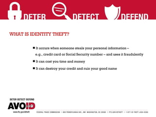 WHAT IS IDENTITY THEFT? It occurs when someone steals your personal information –    e.g., credit card or Social Security number – and uses it fraudulently It can cost you time and money It can destroy your credit and ruin your good name  