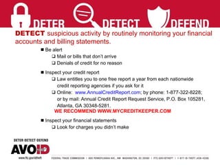 DETECT  suspicious activity by routinely monitoring your financial  accounts and billing statements. Be alert  Mail or bills that don’t arrive Denials of credit for no reason Inspect your credit report Law entitles you to one free report a year from each nationwide credit reporting agencies if you ask for it Online:  www.AnnualCreditReport.com ; by phone: 1-877-322-8228;  or by mail: Annual Credit Report Request Service, P.O. Box 105281,  Atlanta, GA 30348-5281.   WE RECOMMEND WWW.MYCREDITKEEPER.COM Inspect your financial statements Look for charges you didn’t make 