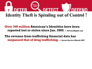 Over 340 million  American’s Identities have been reported lost or stolen since Jan. 2005 . –  PrivacyRights.org  The revenue from trafficking financial data has  surpassed that of drug trafficking .  –  Secret Service March 2007 Identity Theft is Spiraling out of Control ! 