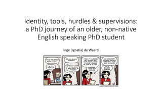 Identity, tools, hurdles & supervisions:
a PhD journey of an older, non-native
English speaking PhD student
Inge (Ignatia) de Waard
 