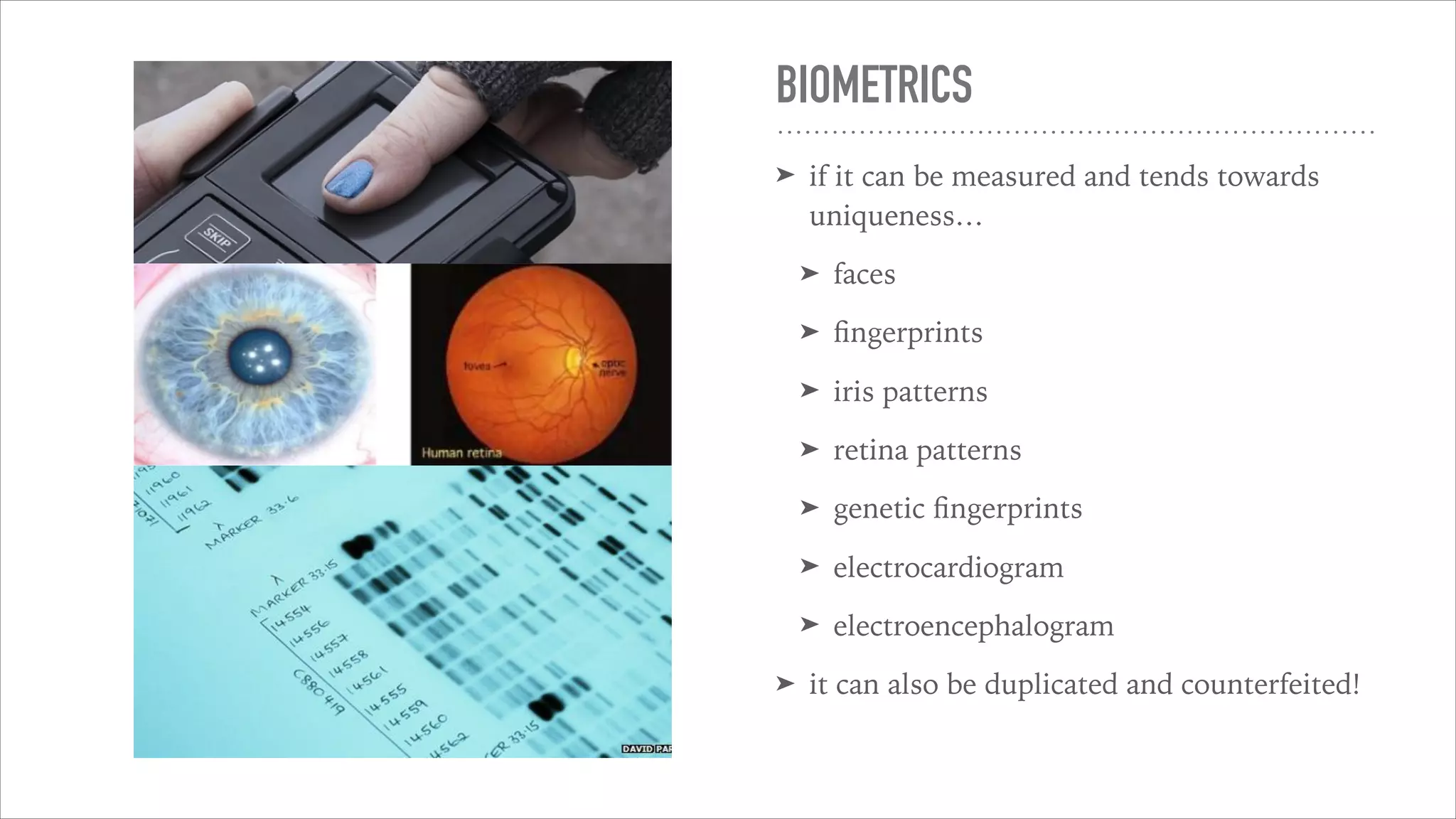 BIOMETRICS
➤ if it can be measured and tends towards
uniqueness…
➤ faces
➤ ﬁngerprints
➤ iris patterns
➤ retina patterns
➤ genetic ﬁngerprints
➤ electrocardiogram
➤ electroencephalogram
➤ it can also be duplicated and counterfeited!
 