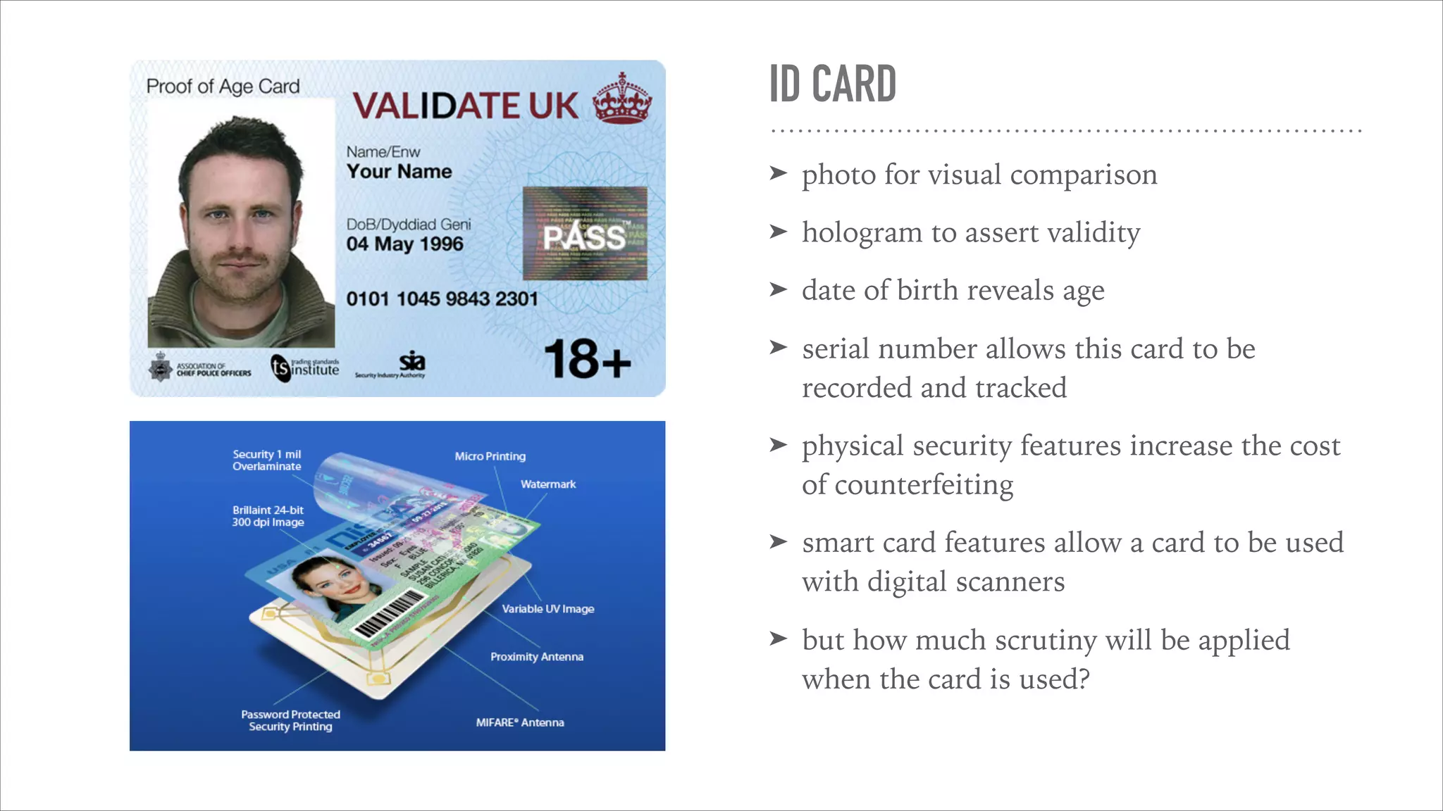 ID CARD
➤ photo for visual comparison
➤ hologram to assert validity
➤ date of birth reveals age
➤ serial number allows this card to be
recorded and tracked
➤ physical security features increase the cost
of counterfeiting
➤ smart card features allow a card to be used
with digital scanners
➤ but how much scrutiny will be applied
when the card is used?
 