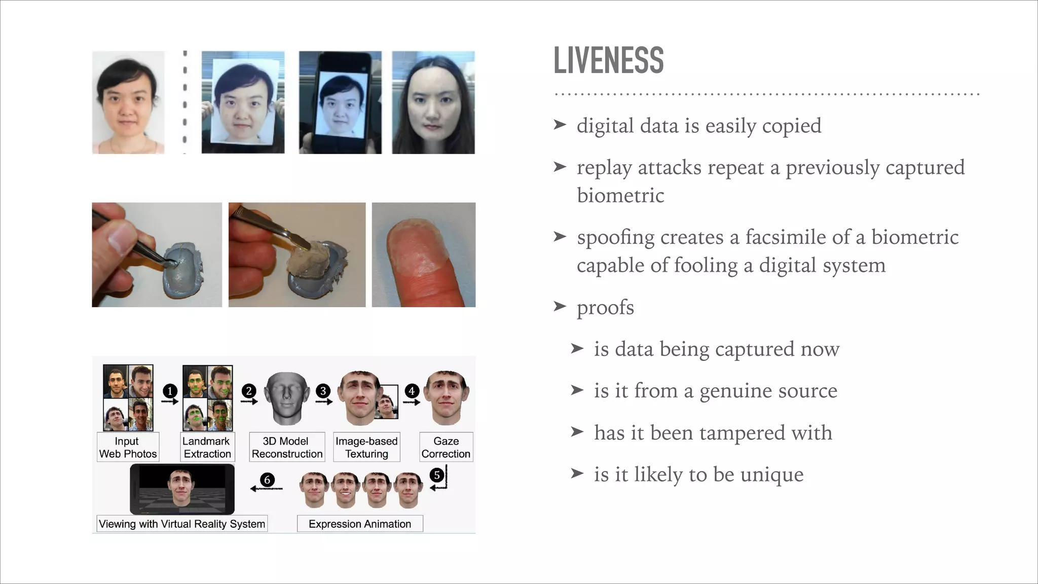 LIVENESS
➤ digital data is easily copied
➤ replay attacks repeat a previously captured
biometric
➤ spooﬁng creates a facsimile of a biometric
capable of fooling a digital system
➤ proofs
➤ is data being captured now
➤ is it from a genuine source
➤ has it been tampered with
➤ is it likely to be unique
 