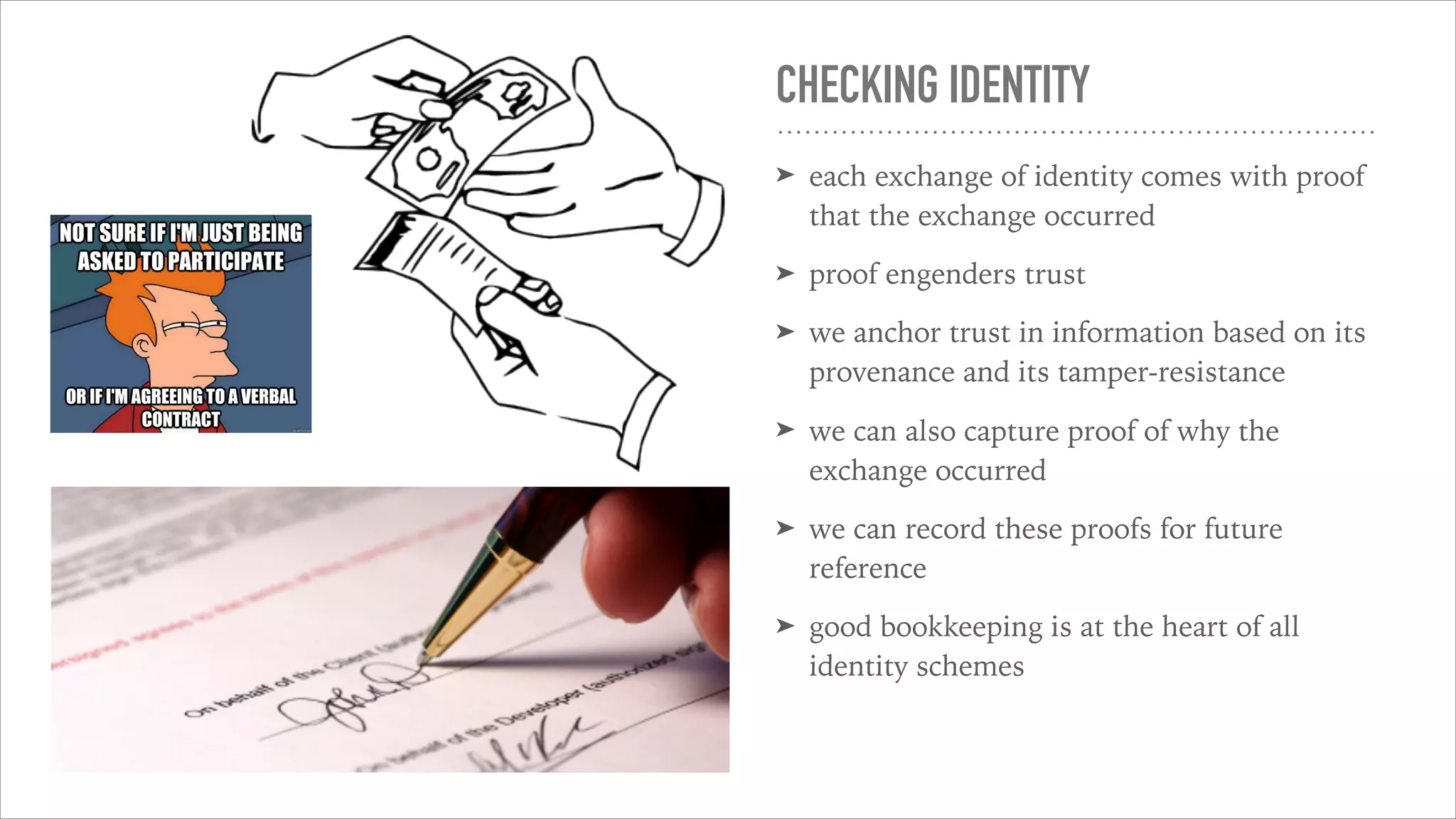 CHECKING IDENTITY
➤ each exchange of identity comes with proof
that the exchange occurred
➤ proof engenders trust
➤ we anchor trust in information based on its
provenance and its tamper-resistance
➤ we can also capture proof of why the
exchange occurred
➤ we can record these proofs for future
reference
➤ good bookkeeping is at the heart of all
identity schemes
 