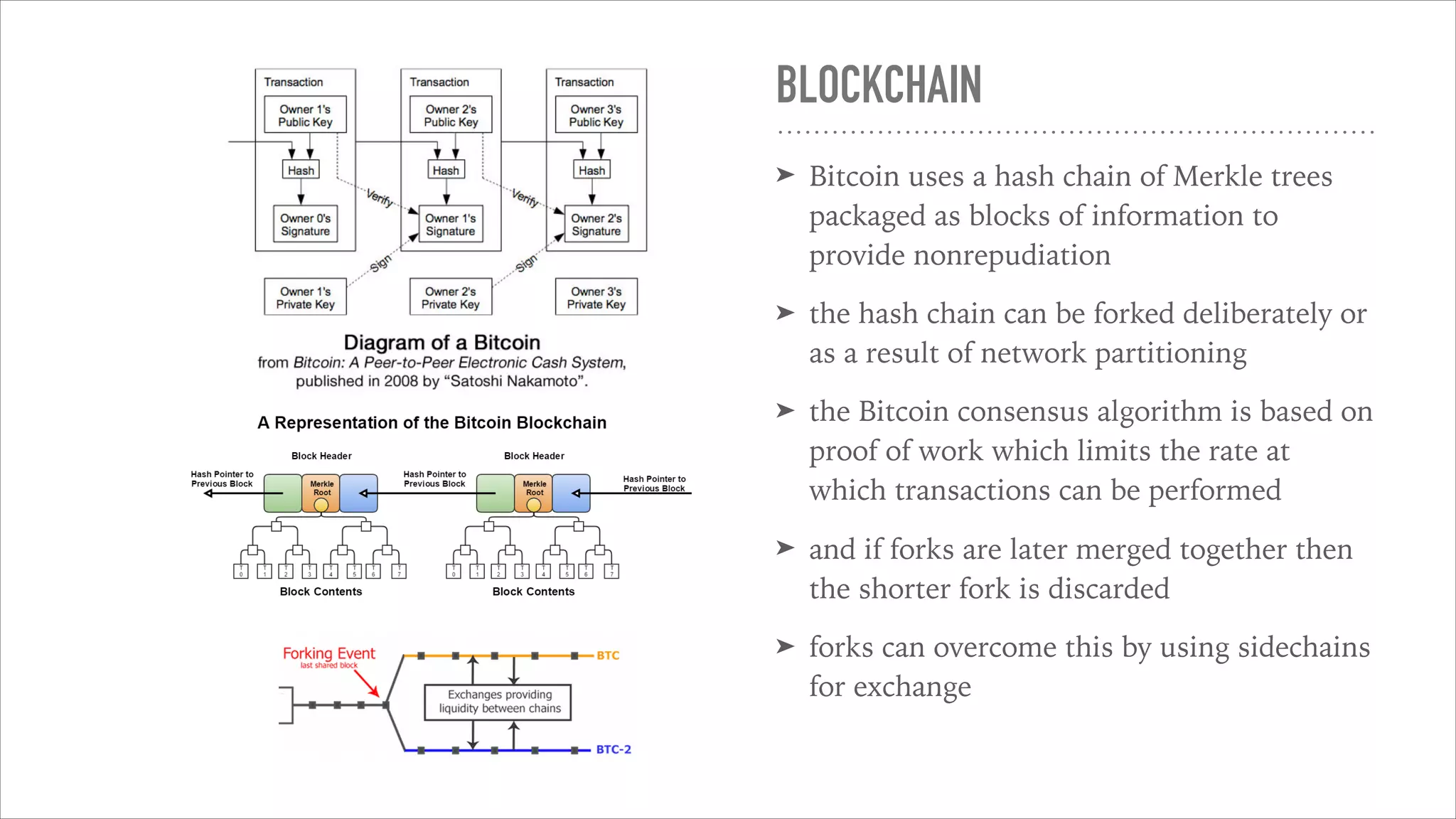 BLOCKCHAIN
➤ Bitcoin uses a hash chain of Merkle trees
packaged as blocks of information to
provide nonrepudiation
➤ the hash chain can be forked deliberately or
as a result of network partitioning
➤ the Bitcoin consensus algorithm is based on
proof of work which limits the rate at
which transactions can be performed
➤ and if forks are later merged together then
the shorter fork is discarded
➤ forks can overcome this by using sidechains
for exchange
 