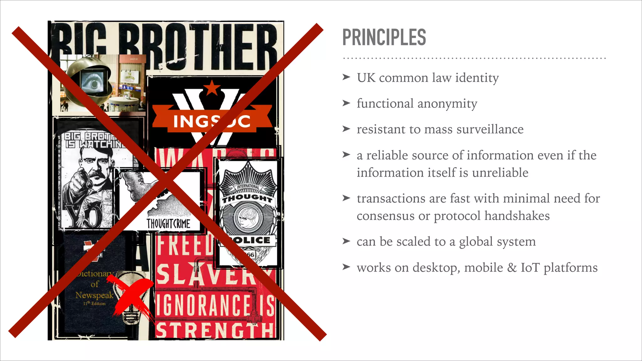 PRINCIPLES
➤ UK common law identity
➤ functional anonymity
➤ resistant to mass surveillance
➤ a reliable source of information even if the
information itself is unreliable
➤ transactions are fast with minimal need for
consensus or protocol handshakes
➤ can be scaled to a global system
➤ works on desktop, mobile & IoT platforms
 