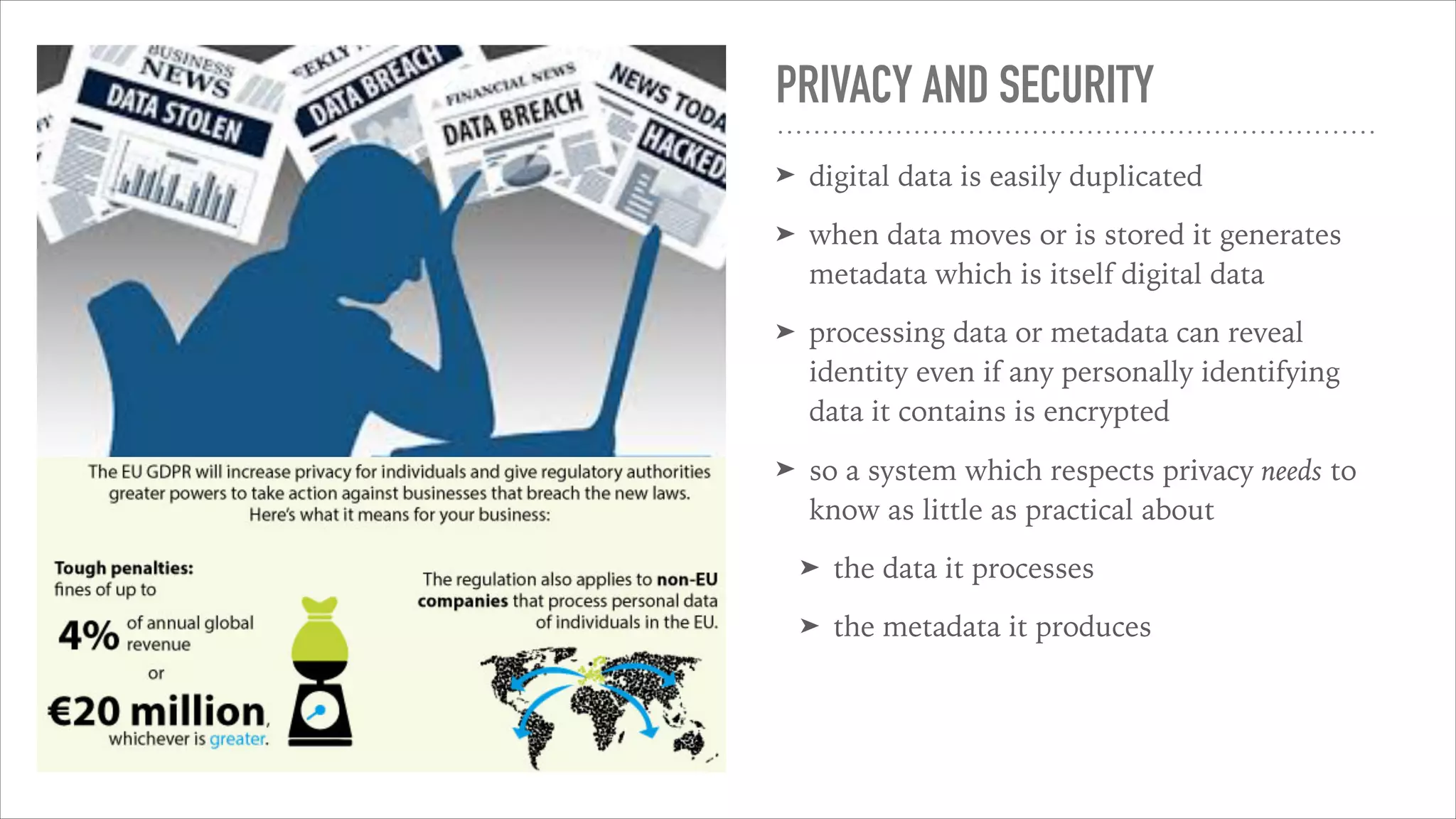 PRIVACY AND SECURITY
➤ digital data is easily duplicated
➤ when data moves or is stored it generates
metadata which is itself digital data
➤ processing data or metadata can reveal
identity even if any personally identifying
data it contains is encrypted
➤ so a system which respects privacy needs to
know as little as practical about
➤ the data it processes
➤ the metadata it produces
fraud and even
household names
have fallen foul to
criminal hackers.
In response to the
public outcry
ambitious regulations have been introduced
such as the European Union’s GDPR and
Whenever your org
personal data you
consent from its su
guardian and you
by demand
 