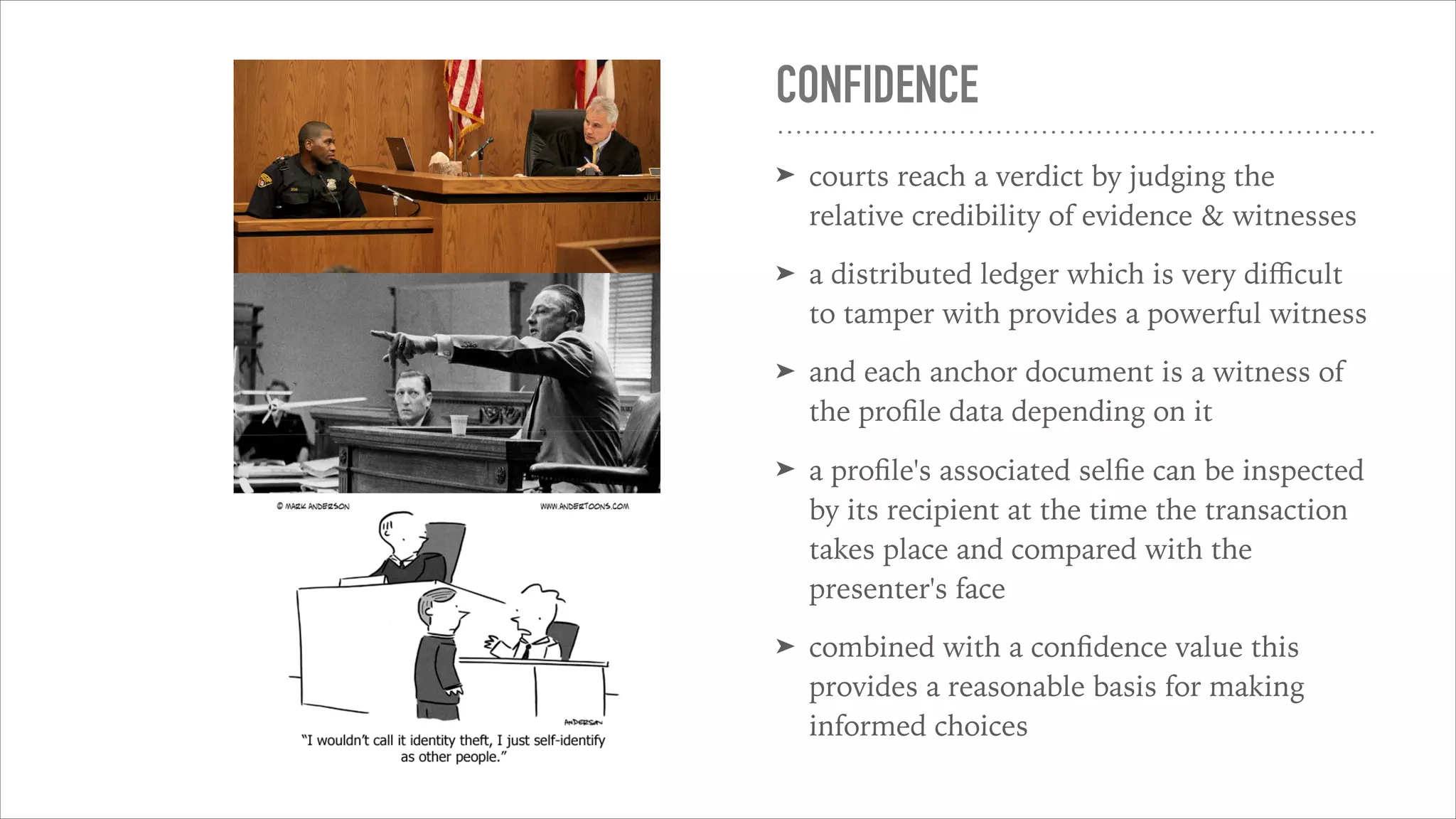 CONFIDENCE
➤ courts reach a verdict by judging the
relative credibility of evidence & witnesses
➤ a distributed ledger which is very diﬃcult
to tamper with provides a powerful witness
➤ and each anchor document is a witness of
the proﬁle data depending on it
➤ a proﬁle's associated selﬁe can be inspected
by its recipient at the time the transaction
takes place and compared with the
presenter's face
➤ combined with a conﬁdence value this
provides a reasonable basis for making
informed choices
 