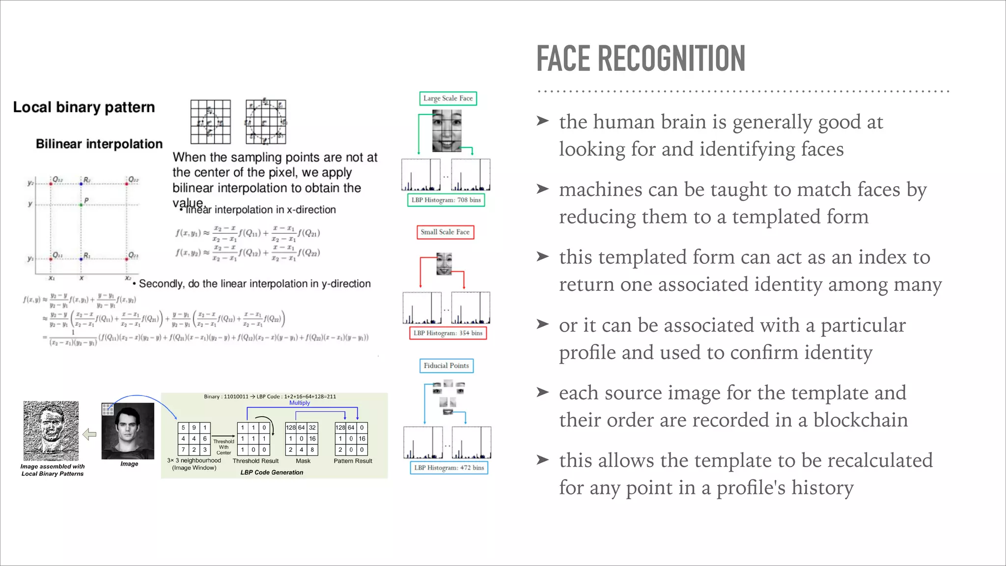 FACE RECOGNITION
➤ the human brain is generally good at
looking for and identifying faces
➤ machines can be taught to match faces by
reducing them to a templated form
➤ this templated form can act as an index to
return one associated identity among many
➤ or it can be associated with a particular
proﬁle and used to conﬁrm identity
➤ each source image for the template and
their order are recorded in a blockchain
➤ this allows the template to be recalculated
for any point in a proﬁle's history
 