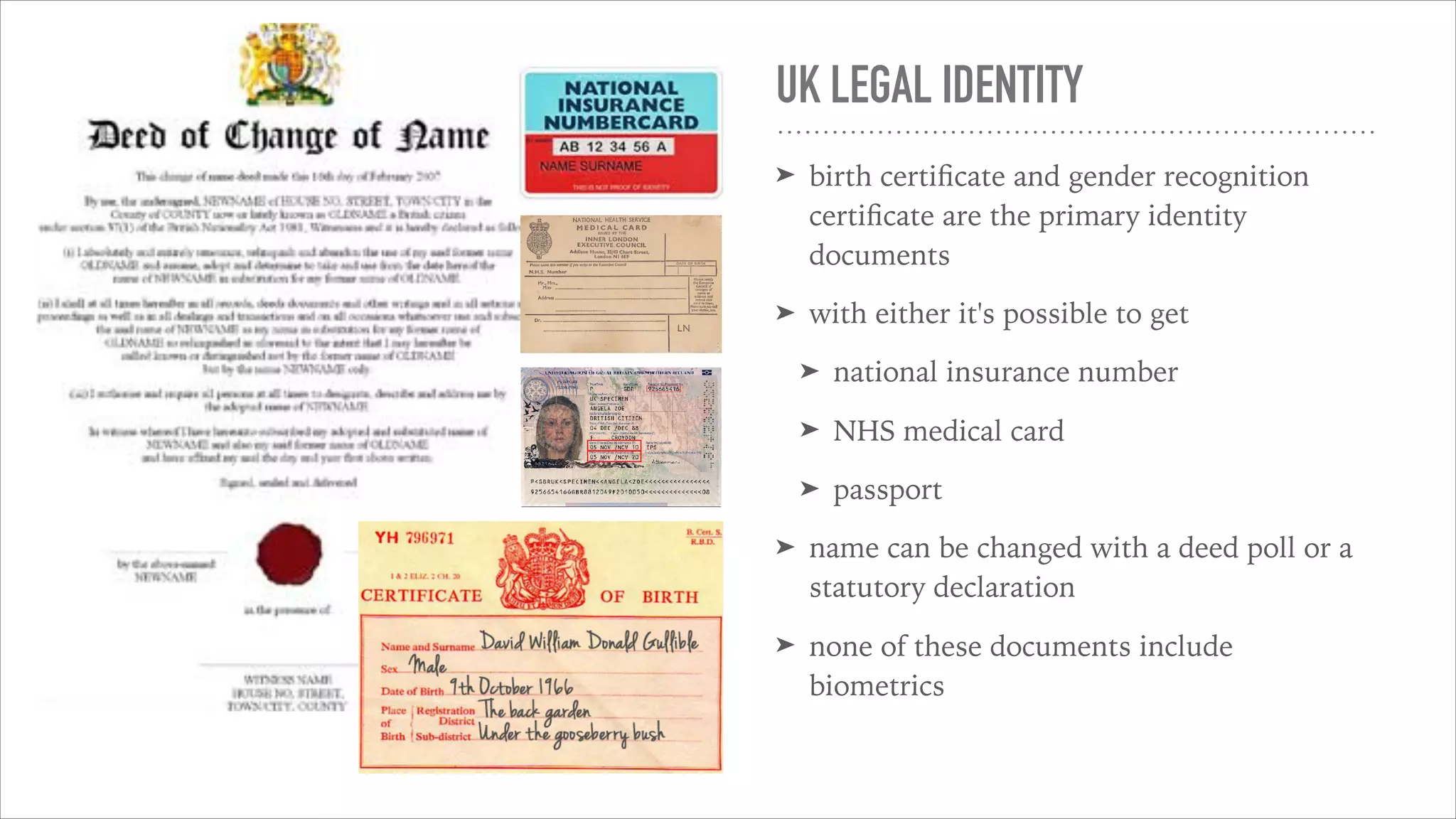 UK LEGAL IDENTITY
➤ birth certiﬁcate and gender recognition
certiﬁcate are the primary identity
documents
➤ with either it's possible to get
➤ national insurance number
➤ NHS medical card
➤ passport
➤ name can be changed with a deed poll or a
statutory declaration
➤ none of these documents include
biometrics
 