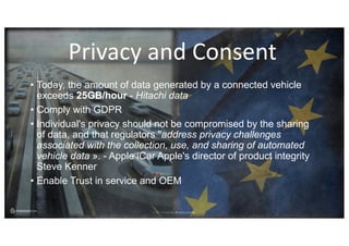 © 2017 ForgeRock. All rights reserved.
• Today, the amount of data generated by a connected vehicle
exceeds 25GB/hour - Hitachi data
• Comply with GDPR
• Individual's privacy should not be compromised by the sharing
of data, and that regulators "address privacy challenges
associated with the collection, use, and sharing of automated
vehicle data ». - Apple iCar Apple's director of product integrity
Steve Kenner
• Enable Trust in service and OEM
Privacy	and	Consent
 