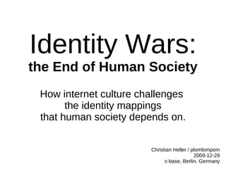 Identity Wars:
the End of Human Society
 How internet culture challenges
       the identity mappings
 that human society depends on.


                        Christian Heller / plomlompom
                                            2009-12-29
                              c-base, Berlin, Germany
 