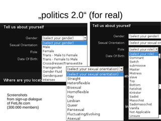 „politics 2.0“ (for real)




Screenshots
from sign-up dialogue
of FetLife.com
(300.000 members)
 