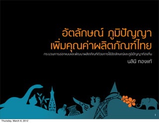 อัตลักษณ ภูมิปญญา
                              เพิ่มคุณคาผลิตภัณฑไทย
                          กระบวนการออกแบบและพัฒนาผลิตภัณฑดวยการใชอัตลักษณและภูมิปญญาทองถิ่น
                                                                                 นลินี ทองแท




                                                                                                    1

Thursday, March 8, 2012
 