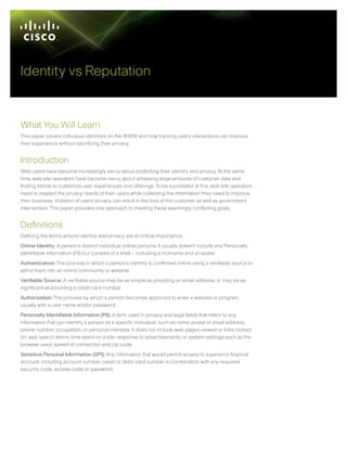 Identity vs Reputation


What You Will Learn
This paper covers individual identities on the WWW and how tracking users’ interactions can improve
their experience without sacrificing their privacy.


Introduction
Web users have become increasingly savvy about protecting their identity and privacy. At the same
time, web site operators have become savvy about amassing large amounts of customer data and
finding trends to customize user experiences and offerings. To be successful at this, web site operators
need to respect the privacy needs of their users while collecting the information they need to improve
their business. Violation of users’ privacy can result in the loss of the customer as well as government
intervention. This paper provides one approach to meeting these seemingly conflicting goals.


Definitions
Defining the terms around identity and privacy are of critical importance.
Online Identity: A person’s distinct individual online persona. It usually doesn’t include any Personally
Identifiable Information (PII) but consists of a shell – including a nickname and an avatar.
Authentication: The process in which a person’s identity is confirmed online using a verifiable source to
admit them into an online community or website.
Verifiable Source: A verifiable source may be as simple as providing an email address, or may be as
significant as providing a credit card number.
Authorization: The process by which a person becomes approved to enter a website or program,
usually with a user name and/or password.
Personally Identifiable Information (PII): A term used in privacy and legal fields that refers to any
information that can identify a person as a specific individual, such as name, postal or email address,
phone number, occupation, or personal interests. It does not include web pages viewed or links clicked
on, web search terms, time spent on a site, response to advertisements, or system settings such as the
browser used, speed of connection and zip code.
Sensitive Personal Information (SPI): Any information that would permit access to a person’s financial
account, including account number, credit or debit card number, in combination with any required
security code, access code or password.
 