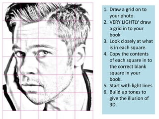 1. Draw a grid on to
your photo.
2. VERY LIGHTLY draw
a grid in to your
book
3. Look closely at what
is in each square.
4. Copy the contents
of each square in to
the correct blank
square in your
book.
5. Start with light lines
6. Build up tones to
give the illusion of
3D.

 