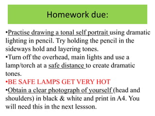 Homework due:
•Practise drawing a tonal self portrait using dramatic
lighting in pencil. Try holding the pencil in the
sideways hold and layering tones.
•Turn off the overhead, main lights and use a
lamp/torch at a safe distance to create dramatic
tones.
•BE SAFE LAMPS GET VERY HOT
•Obtain a clear photograph of yourself (head and
shoulders) in black & white and print in A4. You
will need this in the next lessson.

 
