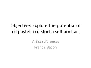 Objective: Explore the potential of
oil pastel to distort a self portrait
Artist reference:
Francis Bacon

 