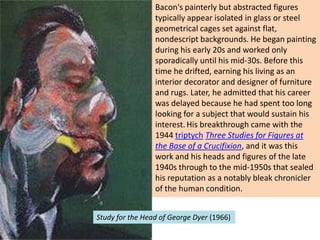 Bacon's painterly but abstracted figures
typically appear isolated in glass or steel
geometrical cages set against flat,
nondescript backgrounds. He began painting
during his early 20s and worked only
sporadically until his mid-30s. Before this
time he drifted, earning his living as an
interior decorator and designer of furniture
and rugs. Later, he admitted that his career
was delayed because he had spent too long
looking for a subject that would sustain his
interest. His breakthrough came with the
1944 triptych Three Studies for Figures at
the Base of a Crucifixion, and it was this
work and his heads and figures of the late
1940s through to the mid-1950s that sealed
his reputation as a notably bleak chronicler
of the human condition.
Study for the Head of George Dyer (1966)

 
