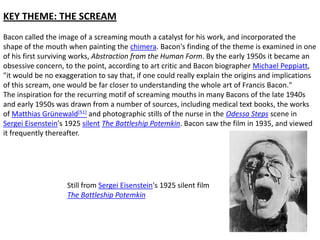KEY THEME: THE SCREAM
Bacon called the image of a screaming mouth a catalyst for his work, and incorporated the
shape of the mouth when painting the chimera. Bacon's finding of the theme is examined in one
of his first surviving works, Abstraction from the Human Form. By the early 1950s it became an
obsessive concern, to the point, according to art critic and Bacon biographer Michael Peppiatt,
"it would be no exaggeration to say that, if one could really explain the origins and implications
of this scream, one would be far closer to understanding the whole art of Francis Bacon."
The inspiration for the recurring motif of screaming mouths in many Bacons of the late 1940s
and early 1950s was drawn from a number of sources, including medical text books, the works
of Matthias Grünewald[51] and photographic stills of the nurse in the Odessa Steps scene in
Sergei Eisenstein's 1925 silent The Battleship Potemkin. Bacon saw the film in 1935, and viewed
it frequently thereafter.

Still from Sergei Eisenstein's 1925 silent film
The Battleship Potemkin

 