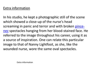 Extra information
In his studio, he kept a photographic still of the scene
which showed a close-up of the nurse's head
screaming in panic and terror and with broken pincenez spectacles hanging from her blood-stained face. He
referred to the image throughout his career, using it as
a source of inspiration. One can relate this particular
image to that of Nanny Lightfoot, as she, like the
wounded nurse, wore the same oval spectacles.

Extra information

 