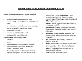 Written annotations are vital for success at GCSE
Provide detailed written answers to these questions:

•
•
•
•
•
•
•

what you have done and why you did it
how you did it, such as the media and techniques
used
why you chose a particular medium or technique
how an artwork fits in with your project
what aspects you like
how you could improve the work
what you think you will do next

•

•
•

•

Key words for Bacon annotation
•
•
•
•
•

distorted
horror
manipulate (paint and features of the face),
exposed (the flesh, the inner identity, the
painter’s innermost fears)
Oil pastel (explain how they are similar and
different to oil paint...research this yourself)

•
•
•
•
•

You must use the correct vocabulary when
annotating your work to show that you are
developing your knowledge, understanding and
skills. Key terms are:
Subject - what is shown in the artwork, such as
a portrait or a still life
Composition - how the elements of the work
are arranged, ie whether they're close together
or far apart
Foreground and background - elements that
appear to be in front or behind other aspects of
the artwork
Line - can vary in width, length, curvature,
colour or direction
Shape - describes the two-dimensional outline
Form - describes a three-dimensional object
Texture - the way surfaces look and feel, ie
rough, smooth, soft, etc
Tone - shading, from dark to light

 