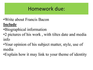Homework due:
•Write about Francis Bacon
Include
•Biographical information
•2 pictures of his work , with tiltes date and media
info
•Your opinion of his subject matter, style, use of
media
•Explain how it may link to your theme of identity

 