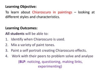 Learning Objective:
To learn about Chiaroscuro in paintings – looking at
different styles and characteristics.
Learning Outcomes:
All students will be able to:
1. Identify when Chiaroscuro is used.
2. Mix a variety of paint tones.
3. Paint a self portrait creating Chiaroscuro effects.
4. Work with their peers to problem solve and analyse
(BLP: noticing, questioning, making links,
experimenting)

 