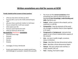 Written annotations are vital for success at GCSE
Provide detailed written answers to these questions:

•
•
•
•
•
•
•

what you have done and why you did it
how you did it, such as the media and techniques
used
why you chose a particular medium or technique
how an artwork fits in with your project
what aspects you like
how you could improve the work
what you think you will do next

•

•
•

Key words for Chiaroscuro annotation

•

•
•
•
•
•

Distorted tonal range
Dramatic
Contrast
Density
Shadow

•

•

Caravaggio, El Greco, Rembrandt

•

Acrylic paint (explain how you created varied tones ,
and challenges or successes)...research this yourself)

•
•
•
•

You must use the correct vocabulary when
annotating your work to show that you are
developing your knowledge, understanding and
skills. Key terms are:
Subject - what is shown in the artwork, such as
a portrait or a still life
Composition - how the elements of the work
are arranged, ie whether they're close together
or far apart
Foreground and background - elements that
appear to be in front or behind other aspects of
the artwork
Line - can vary in width, length, curvature,
colour or direction
Shape - describes the two-dimensional outline
Form - describes a three-dimensional object
Texture - the way surfaces look and feel, ie
rough, smooth, soft, etc
Tone - shading, from dark to light

 