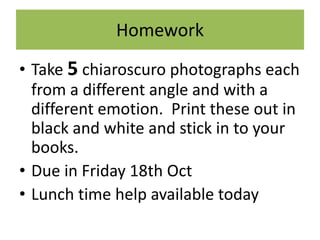 Homework
• Take 5 chiaroscuro photographs each
from a different angle and with a
different emotion. Print these out in
black and white and stick in to your
books.
• Due in Friday 18th Oct
• Lunch time help available today

 