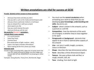 Written annotations are vital for success at GCSE
Provide detailed written answers to these questions:
•
what you have done and why you did it
•
how you did it, such as the media and techniques used
•
why you chose a particular medium or technique
•
how an artwork fits in with your project
•
what aspects you like
•
how you could improve the work
•
what you think you will do next
Key words for Monoprint annotation .
Include these in your answers
•
It is a print process
•
linear (has lines)
•
Contrast Tonal
(has varied values of light, medium , dark)
•
Layers ( has layers of drawn information)
•
Mark making (all the lines /tones you draw)
Extension work
Include images (including titles, dates etc) of artists work that
uses this media (monoprint) Make sure the images you
include ARE ACTUAL MONIPRINTS not drawings or other
media
Examples: Georg Baselitz, Tracey Emin, Rembrandt, Degas

•

•
•

•

•
•
•
•
•

You must use the correct vocabulary when
annotating your work to show that you are
developing your knowledge, understanding and
skills. Key terms are:
Subject - what is shown in the artwork, such as
a portrait or a still life
Composition - how the elements of the work
are arranged, ie whether they're close together
or far apart
Foreground and background - elements that
appear to be in front or behind other aspects of
the artwork
Line - can vary in width, length, curvature,
colour or direction
Shape - describes the two-dimensional outline
Form - describes a three-dimensional object
Texture - the way surfaces look and feel, ie
rough, smooth, soft, etc
Tone - shading, from dark to light

 