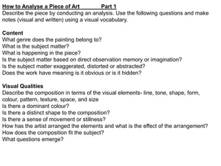 How to Analyse a Piece of Art
Part 1
Describe the piece by conducting an analysis. Use the following questions and make
notes (visual and written) using a visual vocabulary.
Content
What genre does the painting belong to?
What is the subject matter?
What is happening in the piece?
Is the subject matter based on direct observation memory or imagination?
Is the subject matter exaggerated, distorted or abstracted?
Does the work have meaning is it obvious or is it hidden?
Visual Qualities
Describe the composition in terms of the visual elements- line, tone, shape, form,
colour, pattern, texture, space, and size
Is there a dominant colour?
Is there a distinct shape to the composition?
Is there a sense of movement or stillness?
How has the artist arranged the elements and what is the effect of the arrangement?
How does the composition fit the subject?
What questions emerge?

 