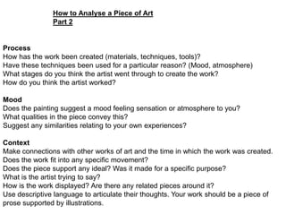 How to Analyse a Piece of Art
Part 2

Process
How has the work been created (materials, techniques, tools)?
Have these techniques been used for a particular reason? (Mood, atmosphere)
What stages do you think the artist went through to create the work?
How do you think the artist worked?
Mood
Does the painting suggest a mood feeling sensation or atmosphere to you?
What qualities in the piece convey this?
Suggest any similarities relating to your own experiences?
Context
Make connections with other works of art and the time in which the work was created.
Does the work fit into any specific movement?
Does the piece support any ideal? Was it made for a specific purpose?
What is the artist trying to say?
How is the work displayed? Are there any related pieces around it?
Use descriptive language to articulate their thoughts. Your work should be a piece of
prose supported by illustrations.

 
